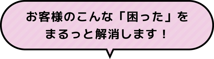 お客様のこんな「困った」をまるっと解決します！